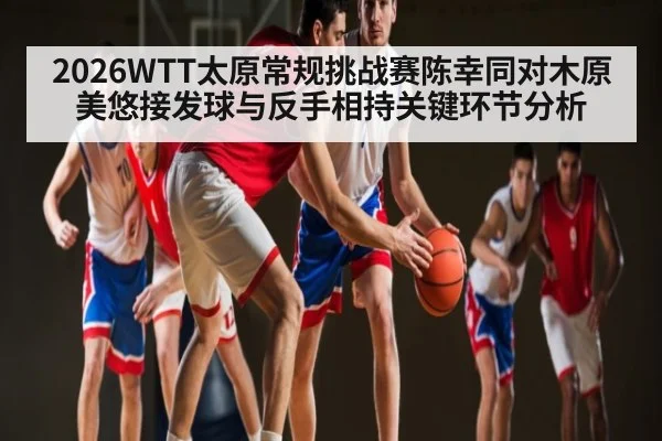 2026WTT太原常规挑战赛陈幸同对木原美悠接发球与反手相持关键环节分析 - kaiyun